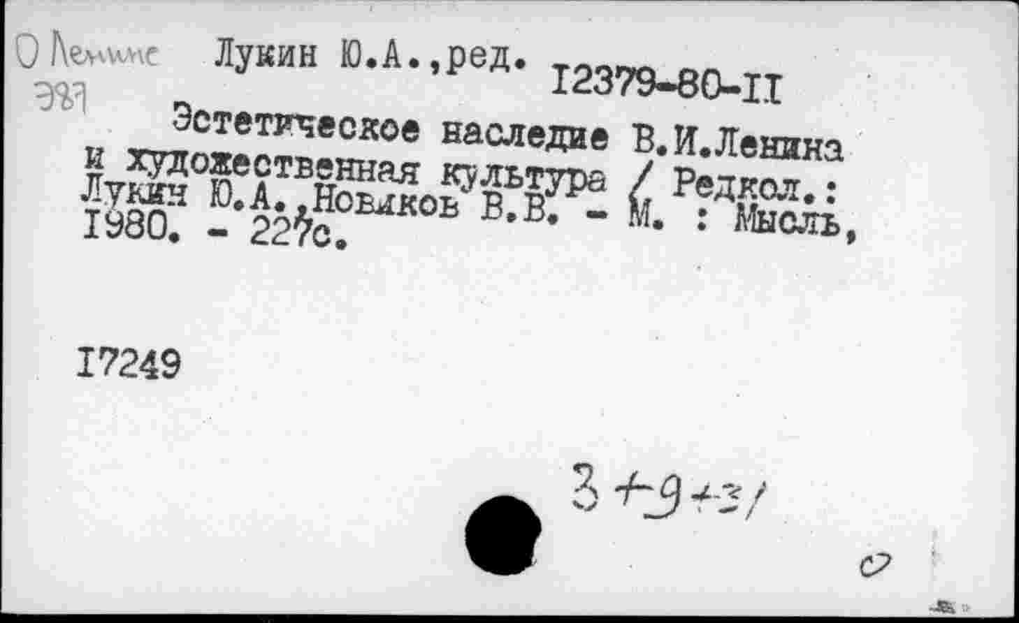 ﻿) Лукин Ю.А.,ред. £2379-80-11
Эстетическое наследие В.И.Ленина и художественная культура / Редкая.: Лукин Ю.А. .Новиков В. В. - М. : Мысль 1980. - 227с.
17249
с?